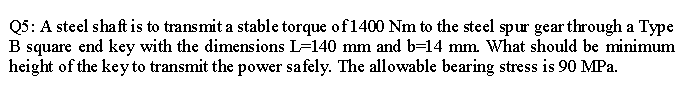 Q5: A steel shaft is to transmit a stable torque of 1400 Nm to the steel spur gear through a Type
B square end key with the dimensions L=140 mm and b=14 mm. What should be minimum
height of the keyto transmit the power safely. The allowable bearing stress is 90 MPa.
