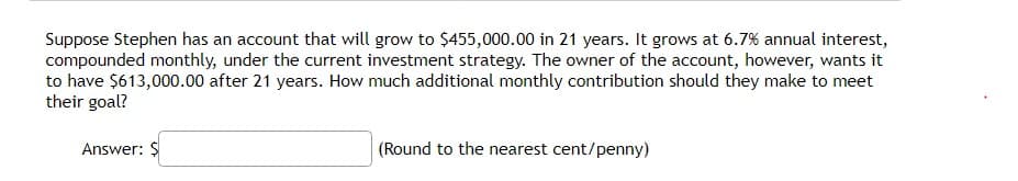 Suppose Stephen has an account that will grow to $455,000.00 in 21 years. It grows at 6.7% annual interest,
compounded monthly, under the current investment strategy. The owner of the account, however, wants it
to have $613,000.00 after 21 years. How much additional monthly contribution should they make to meet
their goal?
Answer: $
|(Round to the nearest cent/penny)
