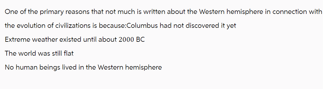 One of the primary reasons that not much is written about the Western hemisphere in connection with
the evolution of civilizations is because:Columbus had not discovered it yet
Extreme weather existed until about 2000 BC
The world was still flat
No human beings lived in the Western hemisphere