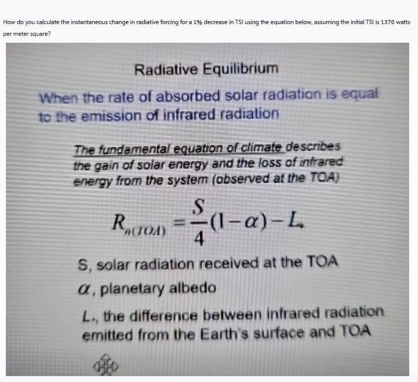 How do you calculate the instantaneous change in radiative forcing for a 1% decrease in TSI using the equation below, assuming the initial TSI is 1370 watts
per meter square?
Radiative Equilibrium
When the rate of absorbed solar radiation is equal
to the emission of infrared radiation
The fundamental equation of climate describes
the gain of solar energy and the loss of infrared
energy from the system (observed at the TOA)
S
R₁(TOA)
-(1-a)-L
S, solar radiation received at the TOA
a, planetary albedo
L., the difference between infrared radiation
emitted from the Earth's surface and TOA
H