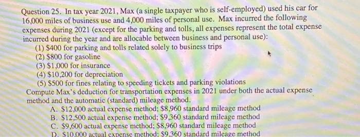 Question 25. In tax year 2021, Max (a single taxpayer who is self-employed) used his car for
16,000 miles of business use and 4,000 miles of personal use. Max incurred the following
expenses during 2021 (except for the parking and tolls, all expenses represent the total expense
incurred during the year and are allocable between business and personal use):
(1) $400 for parking and tolls related solely to business trips
(2) $800 for gasoline
(3) $1,000 for insurance
(4) $10,200 for depreciation
(5) $500 for fines relating to speeding tickets and parking violations
Compute Max's deduction for transportation expenses in 2021 under both the actual expense
method and the automatic (standard) mileage method.
A. $12,000 actual expense method; $8,960 standard mileage method
B. $12,500 actual expense method; $9,360 standard mileage method
C. $9,600 actual expense method; $8,960 standard mileage method
D. S10.000 actual expense method; $9,360 standard mileage method
