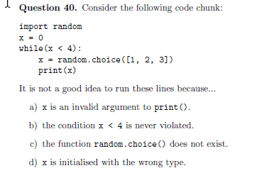 I Question 40. Consider the following code chunk:
import random
x = 0
while (x < 4):
x = random.choice ([1, 2, 31)
print (x)
It is not a good idea to run these lines because..
a) x is an invalid argument to print ().
b) the condition x < 4 is never violated.
c) the function random.choice () does not exist.
d) x is initialised with the wrong type.
