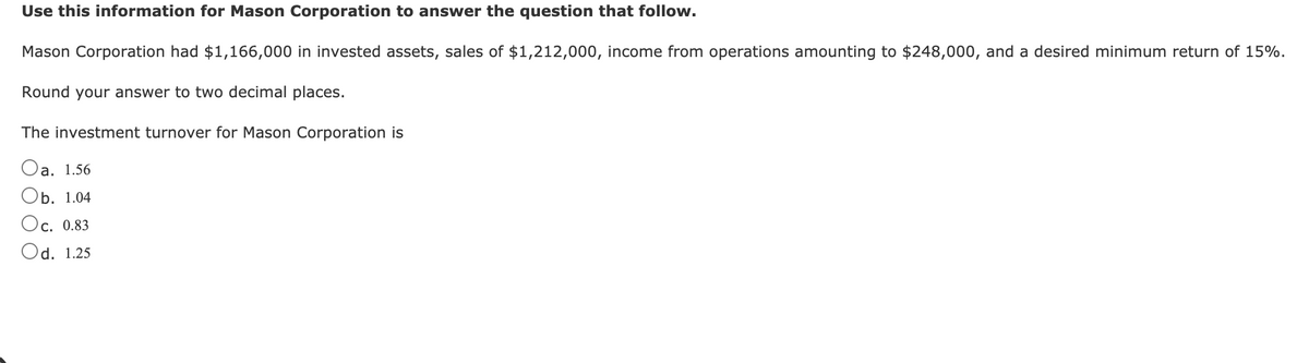 Use this information for Mason Corporation to answer the question that follow.
Mason Corporation had $1,166,000 in invested assets, sales of $1,212,000, income from operations amounting to $248,000, and a desired minimum return of 15%.
Round your answer to two decimal places.
The investment turnover for Mason Corporation is
Oa. 1.56
Оb. 1.04
Oc. 0.83
Od. 1.25
