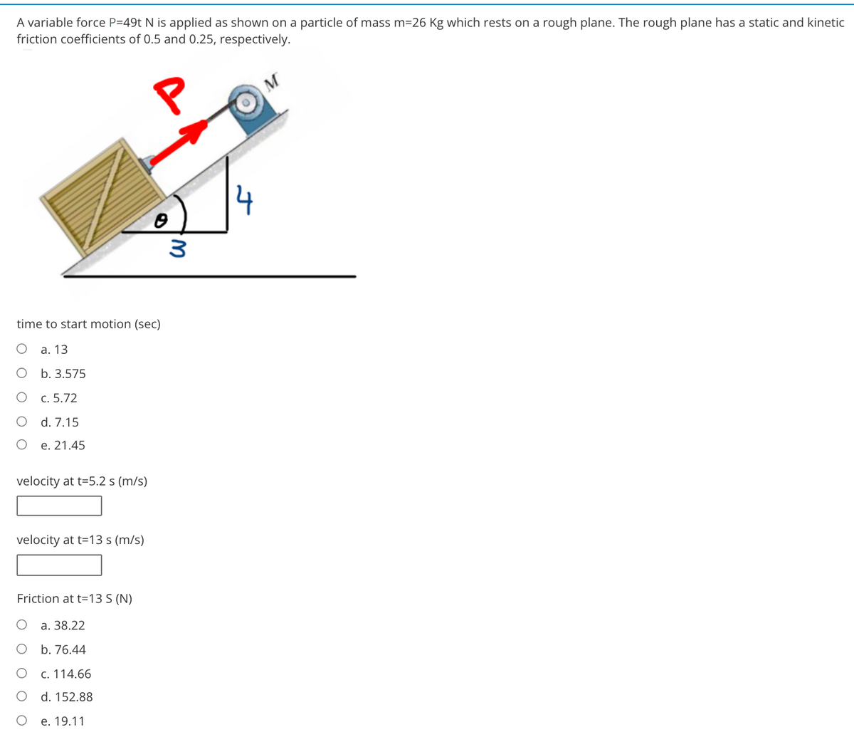 A variable force P=49t N is applied as shown on a particle of mass m=26 Kg which rests on a rough plane. The rough plane has a static and kinetic
friction coefficients of 0.5 and 0.25, respectively.
time to start motion (sec)
а. 13
b. 3.575
c. 5.72
d. 7.15
e. 21.45
velocity at t=5.2 s (m/s)
velocity at t=13 s (m/s)
Friction at t=13 S (N)
а. 38.22
b. 76.44
c. 114.66
d. 152.88
е. 19.11
W.
