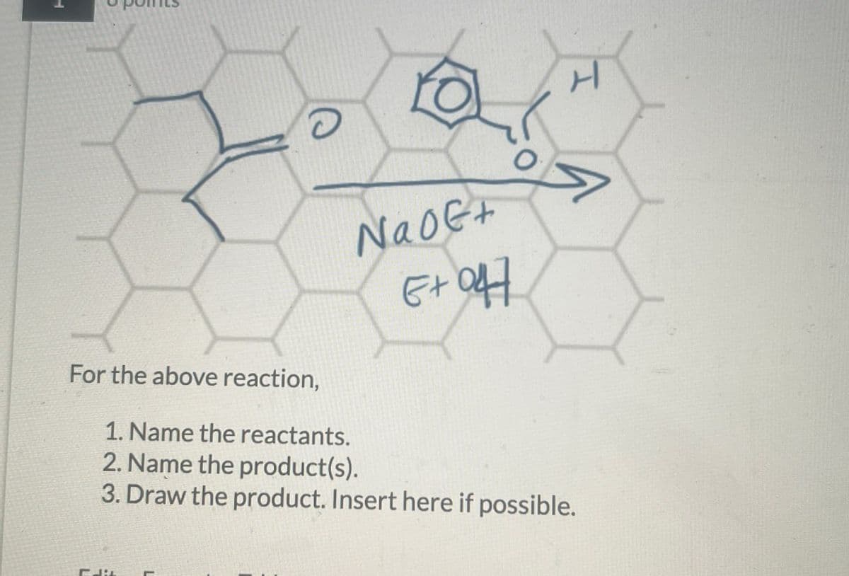 For the above reaction,
1. Name the reactants.
2. Name the product(s).
Nao+
E+047
3. Draw the product. Insert here if possible.
H