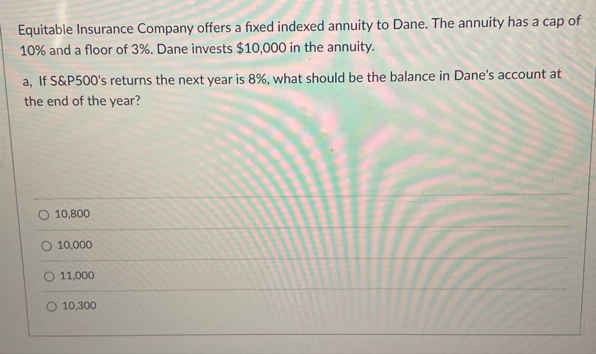 Equitable Insurance Company offers a fixed indexed annuity to Dane. The annuity has a cap of
10% and a floor of 3%. Dane invests $10,000 in the annuity.
a, If S&P500's returns the next year is 8%, what should be the balance in Dane's account at
the end of the year?
10,800
10,000
11,000
O 10,300