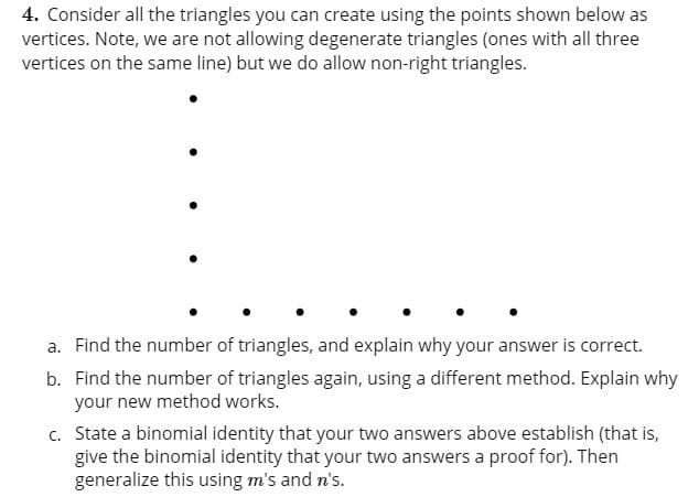 4. Consider all the triangles you can create using the points shown below as
vertices. Note, we are not allowing degenerate triangles (ones with all three
vertices on the same line) but we do allow non-right triangles.
a. Find the number of triangles, and explain why your answer is correct.
b. Find the number of triangles again, using a different method. Explain why
your new method works.
c. State a binomial identity that your two answers above establish (that is,
give the binomial identity that your two answers a proof for). Then
generalize this using m's and n's.
