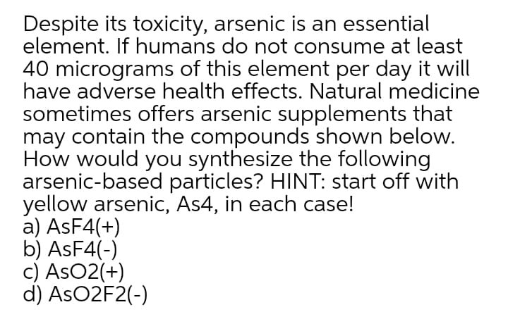 Despite its toxicity, arsenic is an essential
element. If humans do not consume at least
40 micrograms of this element per day it will
have adverse health effects. Natural medicine
sometimes offers arsenic supplements that
may contain the compounds shown below.
How would you synthesize the following
arsenic-based particles? HINT: start off with
yellow arsenic, As4, in each case!
a) ASF4(+)
b) ASF4(-)
c) AsO2(+)
d) ASO2F2(-)
