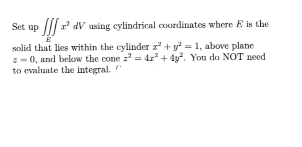 Set up |// r dV using cylindrical coordinates where E is the
E
solid that lies within the cylinder x² + y? = 1, above plane
z = 0, and below the cone z² = 4x² + 4y². You do NOT need
to evaluate the integral. (
