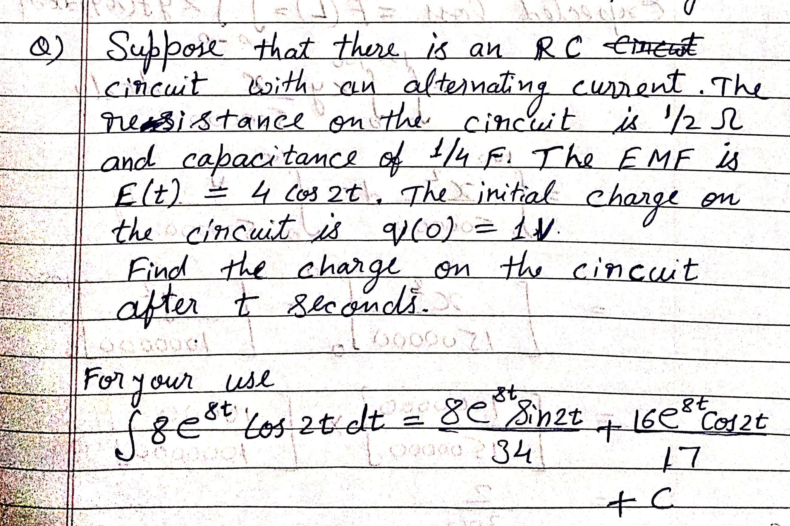 Support that there.
Icincuit Esithu an
reasistanee on the
and capacitance of /4 F. The EMF is
) 4 Cos 2t , The initial
is an RC Cnerat
current. The
alternating
cincuit is '/
2 L
Elt)
the cincuit is qu(0) = 1V.
Find the charge on the cincuit
after t seconds.
charge
on
