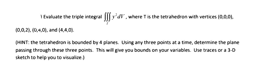 ) Evaluate the triple integral ||| y'dV, where T is the tetrahedron with vertices (0,0,0),
(0,0,2), (0,4,0), and (4,4,0).
(HINT: the tetrahedron is bounded by 4 planes. Using any three points at a time, determine the plane
passing through these three points. This will give you bounds on your variables. Use traces or a 3-D
sketch to help you to visualize.)
