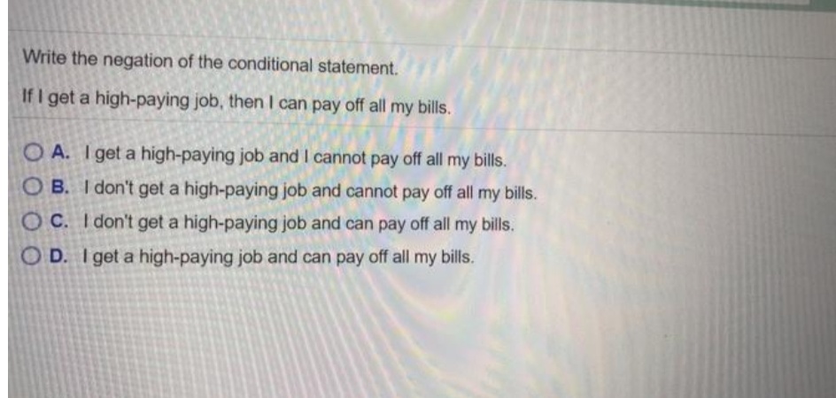 Write the negation of the conditional statement.
If I get a high-paying job, then I can pay off all my bills.
O A. I get a high-paying job and I cannot pay off all my bills.
O B. I don't get a high-paying job and cannot pay off all my bills.
O C. I don't get a high-paying job and can pay off all my bills.
O D. I get a high-paying job and can pay off all my bills.
