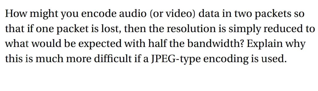 How might you encode audio (or video) data in two packets so
that if one packet is lost, then the resolution is simply reduced to
what would be expected with half the bandwidth? Explain why
this is much more difficult if a JPEG-type encoding is used.