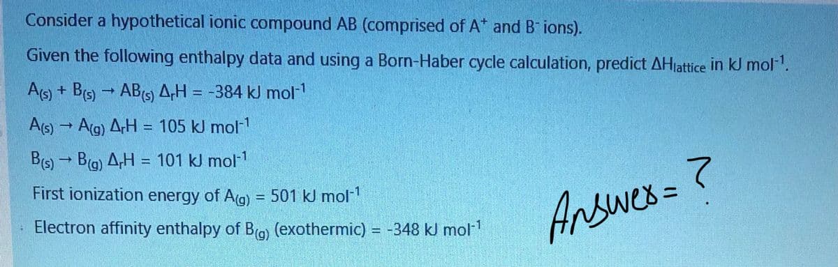 Consider a hypothetical ionic compound AB (comprised of A* and B ions).
Given the following enthalpy data and using a Born-Haber cycle calculation, predict AHiattice in kJ mol.
AG) + Bs) - AB 4H = -384 kJ mol
As) → Ag) ArH = 105 kJ mol
B(s) - Bg) A,H = 101 kJ mol1
First ionization energy of Ag) = 501 kJ mol"
Answes=?
Electron affinity enthalpy of Bro (exothermic) = -348 kJ mol
