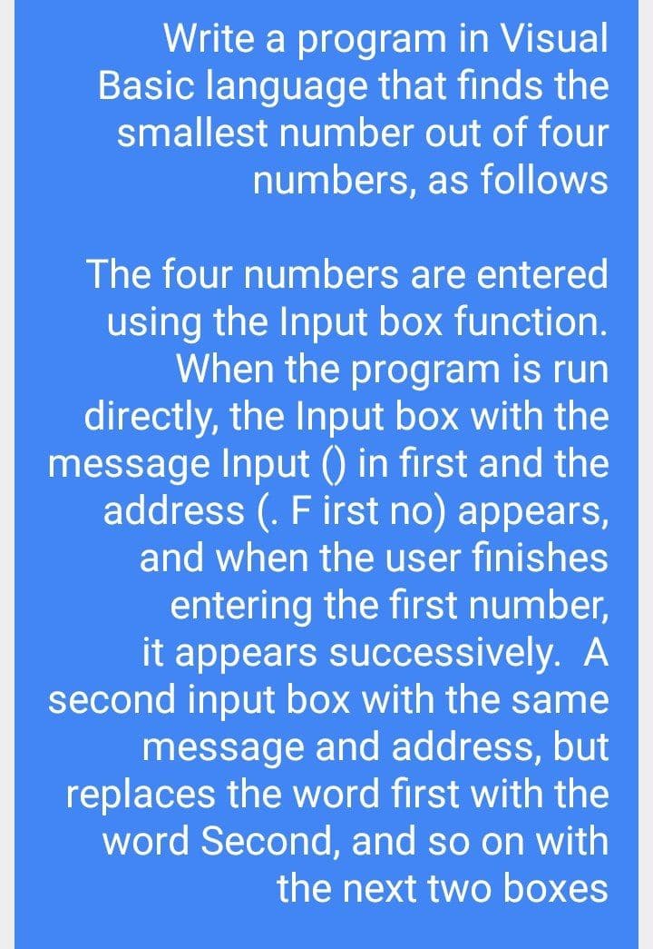 Write a program in Visual
Basic language that finds the
smallest number out of four
numbers, as follows
The four numbers are entered
using the Input box function.
When the program is run
directly, the Input box with the
message Input () in first and the
address (. F irst no) appears,
and when the user finishes
entering the first number,
it appears successively. A
second input box with the same
message and address, but
replaces the word first with the
word Second, and so on with
the next two boxes

