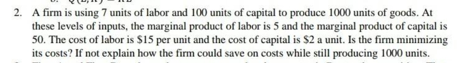 2. A firm is using 7 units of labor and 100 units of capital to produce 1000 units of goods. At
these levels of inputs, the marginal product of labor is 5 and the marginal product of capital is
50. The cost of labor is $15 per unit and the cost of capital is $2 a unit. Is the firm minimizing
its costs? If not explain how the firm could save on costs while still producing 1000 units.
