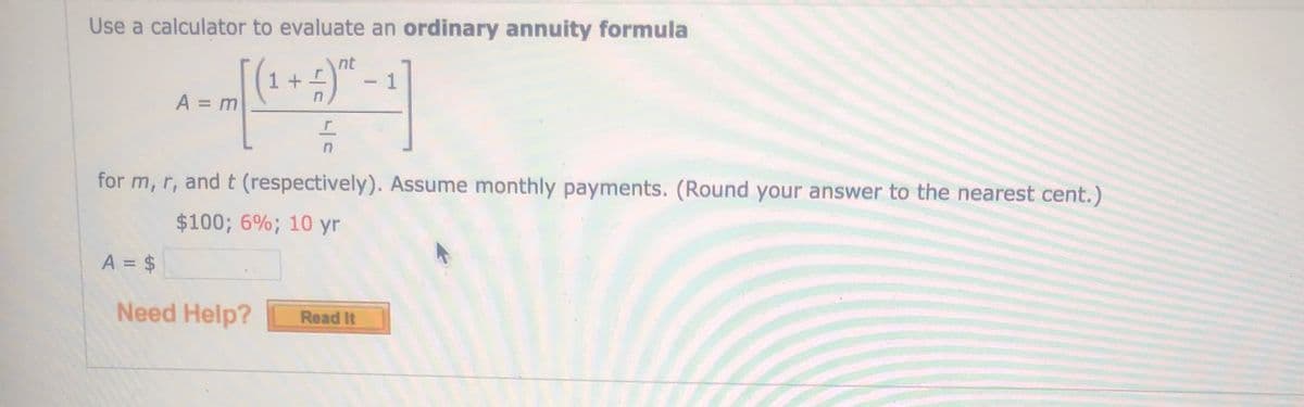 Use a calculator to evaluate an ordinary annuity formula
nt
1 +I
1
A = m
%3D
for m, r, and t (respectively). Assume monthly payments. (Round your answer to the nearest cent.)
$100; 6%; 10 yr
A = $
Need Help?
Read It
