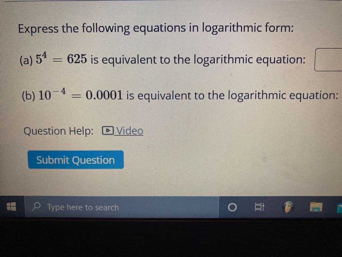 Express the following equations in logarithmic form:
(a) 54 = 625 is equivalent to the logarithmic equation:
(b) 10-4
0.0001 is equivalent to the logarithmic equation:
Question Help: DVideo
Submit Question
Type here to search
