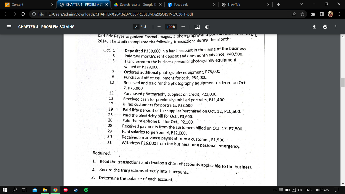 X
CHAPTER 4 - PROBLEM SOX
Search results - Google D X
Facebook
New Tab
Ⓒ File C:/Users/admin/Downloads/CHAPTER%204%20-%20PROBLEM%20SOLVING%20(1).pdf
CHAPTER 4 - PROBLEM SOLVING
3 / 8 |
—
100% +
Karl Eric Reyes organized Eternal Images, a photography and por
2014. The studio completed the following transactions during the month:
Oct. 1
Content
а
10
Deposited P350,000 in a bank account in the name of the business.
Paid two month's rent deposit and one-month advance, P40,500.
Transferred to the business personal photography equipment
valued at P129,000.
Ordered additional photography equipment, P75,000.
Purchased office equipment for cash, P54,000.
10
Received
paid for the photography equipment ordered on Oct.
7, P75,000.
12
Purchased photography supplies on credit, P21,000.
13
Received cash for previously unbilled portraits, P11,400.
17
Billed customers for portraits, P22,500.
19
Paid fifty percent of the supplies purchased on Oct. 12, P10,500.
25
Paid the electricity bill for Oct., P3,600.
26
Paid the telephone bill for Oct., P2,100.
28
Received payments from the customers billed on Oct. 17, P7,500.
Paid salaries to personnel, P12,000.
29
30
Received an advance payment from a customer, P1,500.
31
Withdrew P16,000 from the business for a personal emergency.
Required:
1. Read the transactions and develop a chart of accounts applicable to the business.
2. Record the transactions directly into T-accounts.
3. Determine the balance of each account.
135
789
+
ENG
T
Y
X
|
10:35 am
:
: