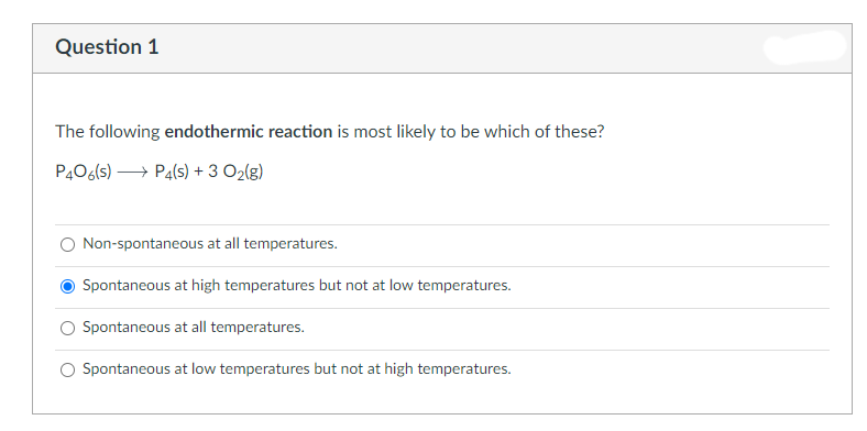 Question 1
The following endothermic reaction is most likely to be which of these?
P406(s) →→→→ P4(s) + 3 0₂(g)
O Non-spontaneous at all temperatures.
Spontaneous at high temperatures but not at low temperatures.
Spontaneous at all temperatures.
O Spontaneous at low temperatures but not at high temperatures.
