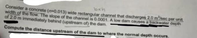 Consider a concrete (n=0.013) wide rectangular channel that discharges 2.0 m/sec per unit
bxh
width of the flow. The slope of the channel is 0.0001. A low dam causes a backwater depth
of 2.0 m immediately behind (upstream of) the dam.
Compute the distance upstream of the dam to where the normal depth occurs.
