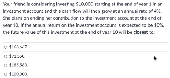 Your friend is considering investing $10,000 starting at the end of year 1 in an
investment account and this cash flow will then grow at an annual rate of 4%.
She plans on ending her contribution to the investment account at the end of
year 10. If the annual return on the investment account is expected to be 10%,
the future value of this investment at the end of year 10 will be closest to:
O $166,667.
O $71,550.
$185,583.
$100,000.
