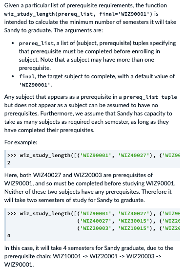 Given a particular list of prerequisite requirements, the function
wiz_study_length(prereq_list, final='WIZ90001') is
intended to calculate the minimum number of semesters it will take
Sandy to graduate. The arguments are:
• prereq_list, a list of (subject, prerequisite) tuples specifying
that prerequisite must be completed before enrolling in
subject. Note that a subject may have more than one
prerequisite.
• final, the target subject to complete, with a default value of
"WIZ90001'.
Any subject that appears as a prerequisite in a prereq_list tuple
but does not appear as a subject can be assumed to have no
prerequisites. Furthermore, we assume that Sandy has capacity to
take as many subjects as required each semester, as long as they
have completed their prerequisites.
For example:
>>> wiz_study_length([ ('WIZ90001', 'WIZ40027'), ('WIZ9E
2
Here, both WIZ40027 and WIZ20003 are prerequisites of
WIZ90001, and so must be completed before studying WIZ90001.
Neither of these two subjects have any prerequisites. Therefore it
will take two semesters of study for Sandy to graduate.
>>> wiz_study_length([('WIZ90001', 'WIZ40027'), ('WIZ9E
('WIZ40027', 'WIZ30015'), ('WIZ2E
('WIZ20003', 'WIZ10015'), ('WIZ26
In this case, it will take 4 semesters for Sandy graduate, due to the
prerequisite chain: WIZ10001 -> WIZ20001 -> WIZ20003 ->
WIZ90001.
