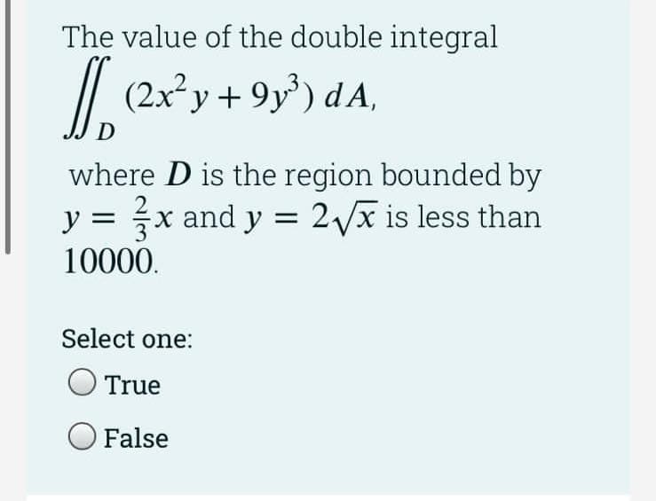 The value of the double integral
// (2x²y+ 9y) dA,
J.
where D is the region bounded by
y = x and y = 2Vx is less than
10000.
Select one:
True
False
