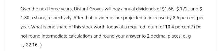 Over the next three years, Distant Groves will pay annual dividends of $1.65, $.172, and $
1.80 a share, respectively. After that, dividends are projected to increase by 3.5 percent per
year. What is one share of this stock worth today at a required return of 10.4 percent? (Do
not round intermediate calculations and round your answer to 2 decimal places, e.g
, 32.16.)
