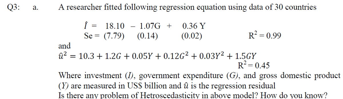Q3:
A researcher fitted following regression equation using data of 30 countries
а.
Î =
(7.79)
18.10
1.07G +
0.36 Y
Se =
(0.14)
(0.02)
R? = 0.99
and
û? = 10.3 + 1.2G + 0.05Y + 0.12G? + 0.03Y² + 1.5GY
R2= 0.45
Where investment (I), government expenditure (G), and gross domestic product
(Y) are measured in US$ billion and û is the regression residual
Is there any problem of Hetroscedasticity in above model? How do you know?
