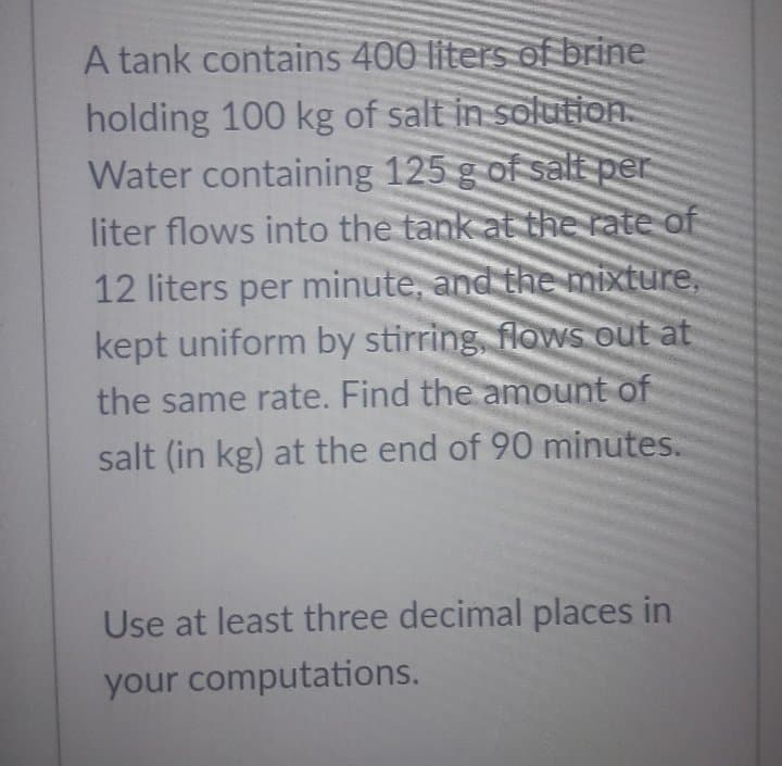 A tank contains 400 liters of brine
holding 100 kg of salt in solutioA
Water containing 125 g of saE per
liter flows into the tank at the rate of
12 liters per minute, and the mixture,
kept uniform by stirring flowsS out at
the same rate. Find the amount of
salt (in kg) at the end of 90 minutes.
Use at least three decimal places in
your computations.
