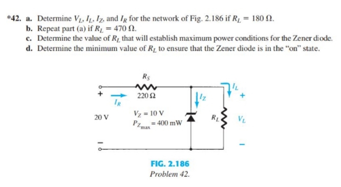 *42. a. Determine V1, IL, Iz, and Ir for the network of Fig. 2.186 if R1 = 180 N.
b. Repeat part (a) if R1 = 470 N.
c. Determine the value of R1 that will establish maximum power conditions for the Zener diode.
d. Determine the minimum value of R, to ensure that the Zener diode is in the “on" state.
Rs
+
220 2
IR
Vz = 10 V
20 V
RL
VL
Pz= 400 mW
FIG. 2.186
Problem 42.
