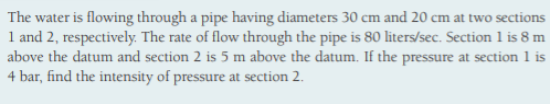 The water is flowing through a pipe having diameters 30 cm and 20 cm at two sections
1 and 2, respectively. The rate of flow through the pipe is 80 liters/sec. Section 1 is 8 m
above the datum and section 2 is 5 m above the datum. If the pressure at section 1 is
4 bar, find the intensity of pressure at section 2.
