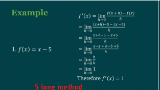 Example
1. f(x) = x - 5
f(x + h) = f(x)
f'(x) = lim
= lim! h
lim
= lim
(x+h)-5-(x −5)
x+h-5-x+5
h
x-x+h-5+5
h
lim
h-oh
= lim 1
h→0
Therefore f'(x) = 1
5 long method