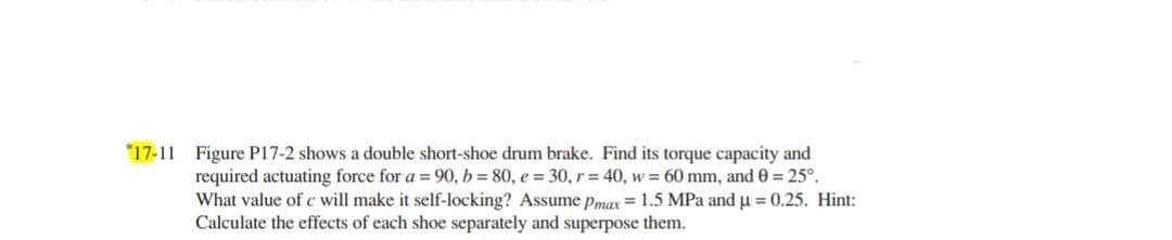*17-11 Figure P17-2 shows a double short-shoe drum brake. Find its torque capacity and
required actuating force for a = 90, b= 80, e = 30, r = 40, w = 60 mm, and 0 = 25°.
What value of c will make it self-locking? Assume pmax = 1.5 MPa and u = 0.25. Hint:
Calculate the effects of each shoe separately and superpose them.
