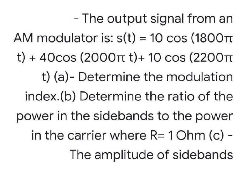 - The output signal from an
AM modulator is: s(t) = 10 cos (1800Tt
t) + 40cos (2000t t)+ 10 cos (2200Tt
t) (a)- Determine the modulation
index.(b) Determine the ratio of the
power in the sidebands to the power
in the carrier where R= 1Ohm (c) -
The amplitude of sidebands
