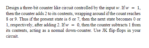 Design a three-bit counter like circuit controlled by the input w. If w = 1,
then the counter adds 2 to its contents, wrapping around if the count reaches
8 or 9. Thus if the present state is 6 or 7, then the next state becomes 0 or
1, respectively, after adding 2. If w = 0, then the counter subtracts 1 from
its contents, acting as a normal down-counter. Use JK flip-flops in your
circuit.
