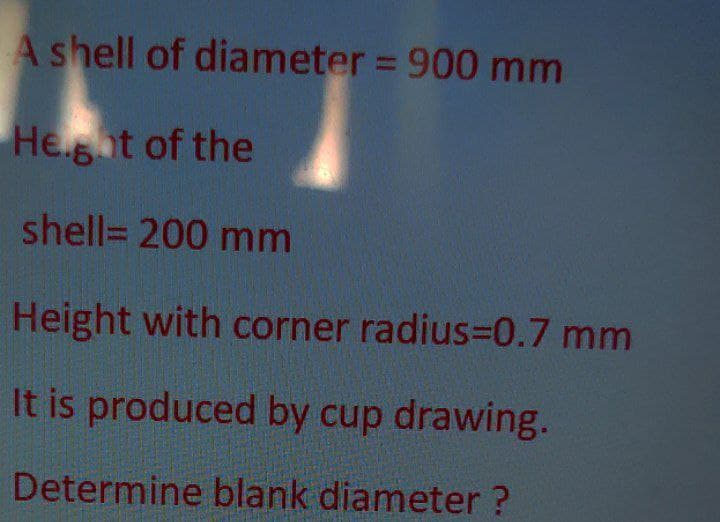 A shell of diameter = 900 mm
He.gat of the
shell= 200 mm
Height with corner radius=0.7 mm
It is produced by cup drawing.
Determine blank diameter ?
