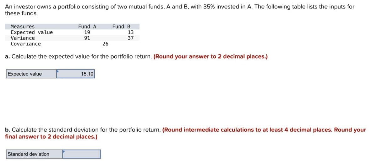 An investor owns a portfolio consisting of two mutual funds, A and B, with 35% invested in A. The following table lists the inputs for
these funds.
Measures
Expected value
Variance
Covariance
Fund A
Fund B
19
91
13
37
26
a. Calculate the expected value for the portfolio return. (Round your answer to 2 decimal places.)
Expected value
15.10
b. Calculate the standard deviation for the portfolio return. (Round intermediate calculations to at least 4 decimal places. Round your
final answer to 2 decimal places.)
Standard deviation