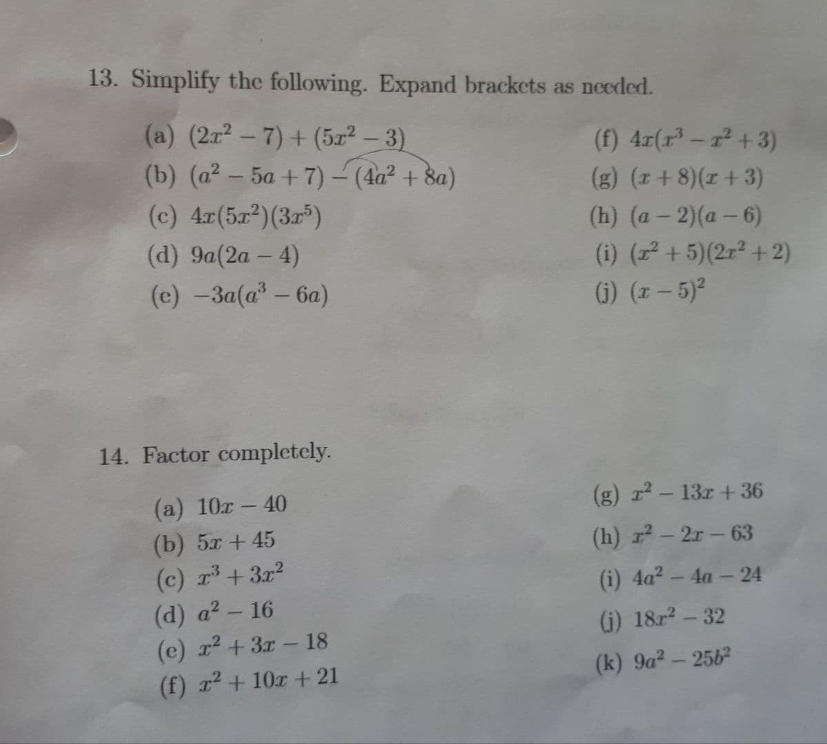 (a) (2x2-7)+(5x2-3)
13. Simplify the following. Expand brackets as needed.
(f) 4x(x³-r²+3)
(b) (a2-5a+7) - (4a² + 8a)
(g) (x+8)(x+3)
(c) 4x(5x2) (3x5)
(h) (a-2)(a-6)
(d) 9a(2a - 4)
(e) -3a(a³ - 6a)
(i) (x² + 5)(2x²+2)
(j) (x-5)²
(a) 10x - 40
14. Factor completely.
(g) r² - 13x+36
(b) 5x +45
(h) r²-2r-63
(c) x3 + 3x²
(d) a² - 16
(i) 4a² - 4a - 24
(e) x²+3x-18
(j) 18x² - 32
(f) x²+10x + 21
(k) 9a² - 2562