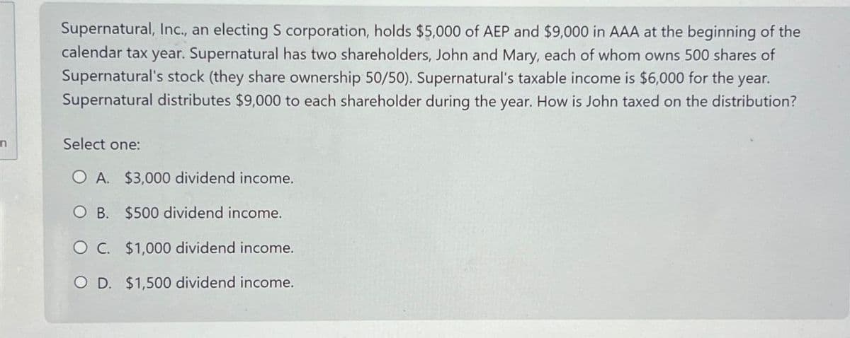 n
Supernatural, Inc., an electing S corporation, holds $5,000 of AEP and $9,000 in AAA at the beginning of the
calendar tax year. Supernatural has two shareholders, John and Mary, each of whom owns 500 shares of
Supernatural's stock (they share ownership 50/50). Supernatural's taxable income is $6,000 for the year.
Supernatural distributes $9,000 to each shareholder during the year. How is John taxed on the distribution?
Select one:
O A. $3,000 dividend income.
O B. $500 dividend income.
O C. $1,000 dividend income.
OD. $1,500 dividend income.