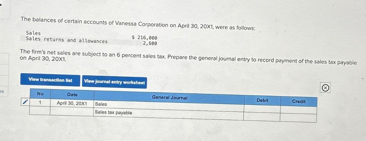 The balances of certain accounts of Vanessa Corporation on April 30, 20X1, were as follows:
Sales
Sales returns and allowances
$ 216,000
2,600
The firm's net sales are subject to an 6 percent sales tax. Prepare the general journal entry to record payment of the sales tax payable
on April 30, 20X1.
View transaction list
View journal entry worksheet
es
No
Date
General Journal
1
April 30, 20X1
Sales
Sales tax payable
Debit
Credit
