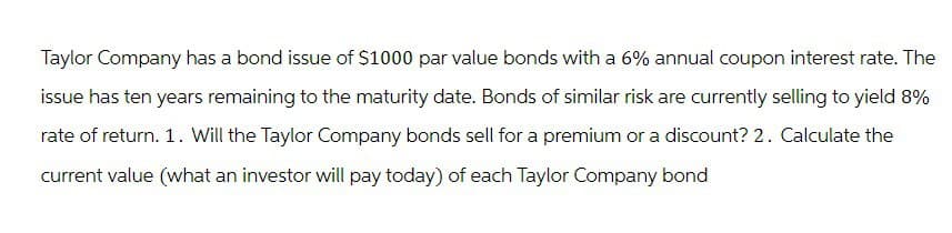Taylor Company has a bond issue of $1000 par value bonds with a 6% annual coupon interest rate. The
issue has ten years remaining to the maturity date. Bonds of similar risk are currently selling to yield 8%
rate of return. 1. Will the Taylor Company bonds sell for a premium or a discount? 2. Calculate the
current value (what an investor will pay today) of each Taylor Company bond
