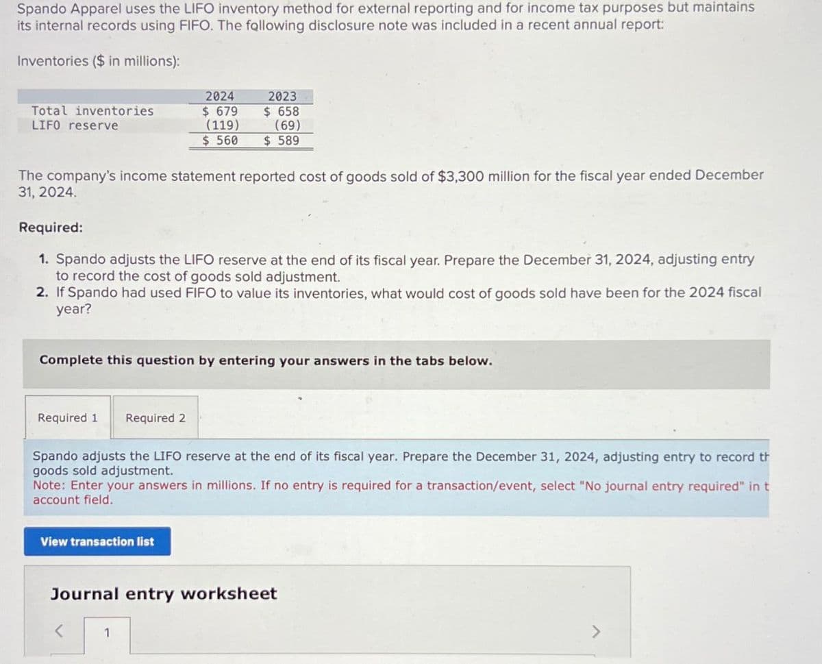 Spando Apparel uses the LIFO inventory method for external reporting and for income tax purposes but maintains
its internal records using FIFO. The following disclosure note was included in a recent annual report:
Inventories ($ in millions):
Total inventories
LIFO reserve
2024
$ 679
(119)
$ 560
2023
$ 658
(69)
$ 589
The company's income statement reported cost of goods sold of $3,300 million for the fiscal year ended December
31, 2024.
Required:
1. Spando adjusts the LIFO reserve at the end of its fiscal year. Prepare the December 31, 2024, adjusting entry
to record the cost of goods sold adjustment.
2. If Spando had used FIFO to value its inventories, what would cost of goods sold have been for the 2024 fiscal
year?
Complete this question by entering your answers in the tabs below.
Required 1 Required 2
Spando adjusts the LIFO reserve at the end of its fiscal year. Prepare the December 31, 2024, adjusting entry to record th
goods sold adjustment.
Note: Enter your answers in millions. If no entry is required for a transaction/event, select "No journal entry required" in t
account field.
View transaction list
Journal entry worksheet
1