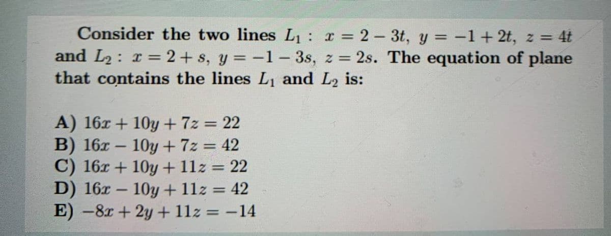Consider the two lines L1 : x = 2 – 3t, y = -1+ 2t, z = 4t
and L2: r = 2+ s, y = -1 – 3s, z = 2s. The equation of plane
that contains the lines L1 and L2 is:
%3D
A) 16x + 10y+7z = 22
B) 16x – 10y + 7z = 42
C) 16x + 10y + 11z = 22
D) 16x – 10y + 11z = 42
E) -8x+ 2y + 11z = -14
%3D
