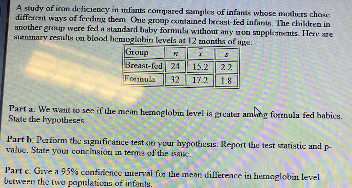 A study of iron deficiency in infants compared samples of infants whose mothers chose
different ways of feeding them. One group contained breast-fed infants. The children in
another group were fed a standard baby formula without any iron supplements. Here are
summary results on blood hemoglobin levels at 12 months of age:
Group
n
S
Breast-fed 24
15.2
2.2
Formula 32 17.2
1.8
X
Part a: We want to see if the mean hemoglobin level is greater among formula-fed babies.
State the hypotheses.
Part b: Perform the significance test on your hypothesis. Report the test statistic and p-
value. State your conclusion in terms of the issue.
Part c: Give a 95% confidence interval for the mean difference in hemoglobin level
between the two populations of infants.