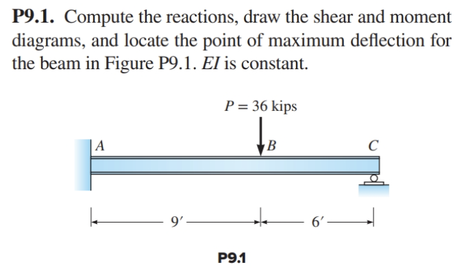 P9.1. Compute the reactions, draw the shear and moment
diagrams, and locate the point of maximum deflection for
the beam in Figure P9.1. El is constant.
| A
9'-
P = 36 kips
↓₁
P9.1
B
*
6'-
C
