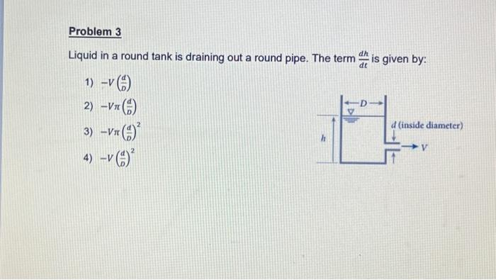 Problem 3
Liquid in a round tank is draining out a round pipe. The term
1)-V (1)
2) -VT()
3) -VT (1)
-Vπ
4) -V ()²
h
dt
D
is given by:
d (inside diameter)