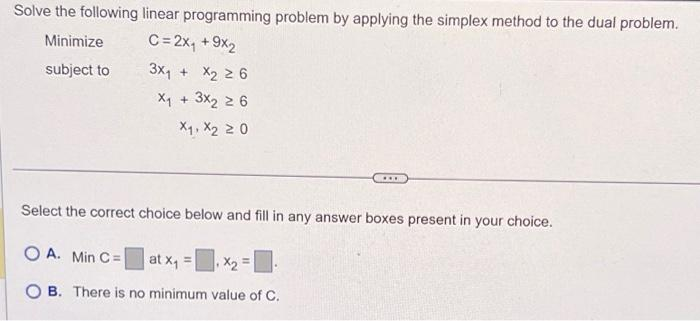 Solve the following linear programming problem by applying the simplex method to the dual problem.
Minimize
C= 2x₁ + 9x₂
subject to
3x₁ + x₂ 26
X₁ + 3x₂ 2 6
X₁, X2 20
...
Select the correct choice below and fill in any answer boxes present in your choice.
OA. Min C= at x₁ =
OB. There is no minimum value of C.
=