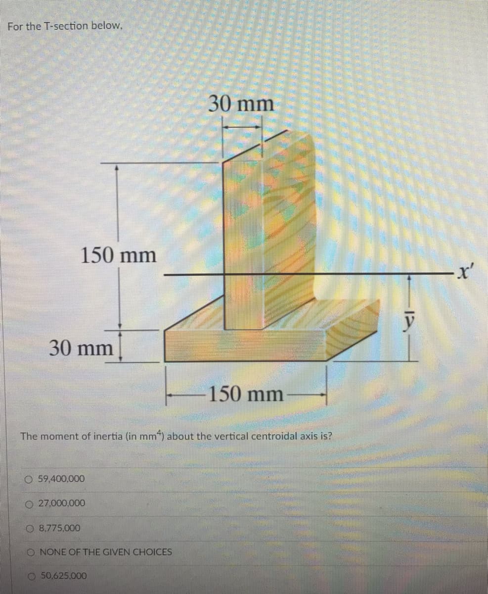 For the T-section below,
30 mm
150 mm
x'
30 mm
150 mm
The moment of inertia (in mm) about the vertical centroidal axis is?
59,400,000
O 27,000,000
O 8,775,000
O NONE OF THE GIVEN CHOICES
O50,625,000
